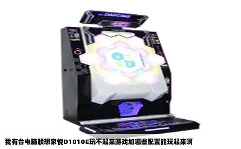 我有台电脑联想家悦D1010E玩不起来游戏加哪些配置能玩起来啊