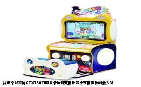 我这个配置用GTX750TI的显卡玩游戏能把显卡性能发挥到最大吗