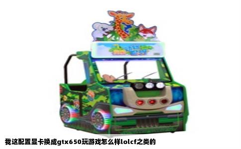 我这配置显卡换成gtx650玩游戏怎么样lolcf之类的