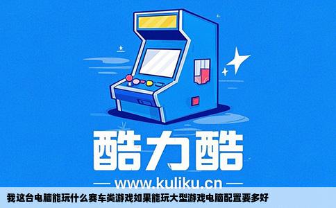我这台电脑能玩什么赛车类游戏如果能玩大型游戏电脑配置要多好