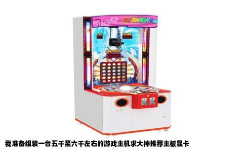 我准备组装一台五千至六千左右的游戏主机求大神推荐主板显卡