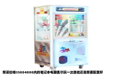 想买价格35004000内的笔记本电脑偶尔玩一次游戏还是想要配置好