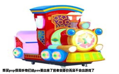 想买psp但是听他们说psv要出来了前者会降价而且不会出游戏了
