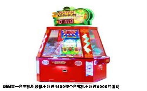 想配置一台主机组装机不超过4500整个台式机不超过6000的游戏