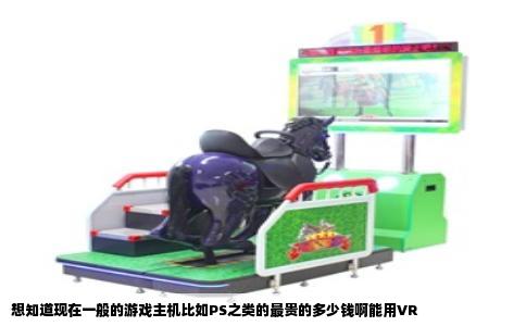 想知道现在一般的游戏主机比如PS之类的最贵的多少钱啊能用VR