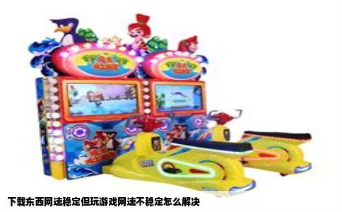 下载东西网速稳定但玩游戏网速不稳定怎么解决