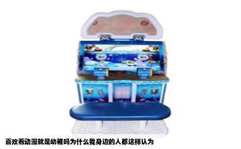 喜欢看动漫就是幼稚吗为什么我身边的人都这样认为