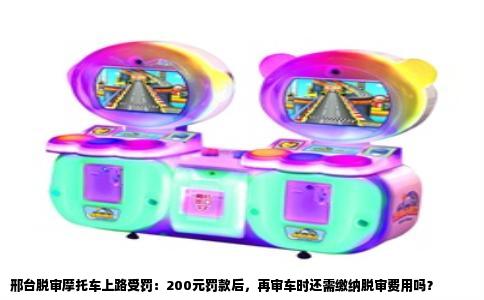 邢台脱审摩托车上路受罚：200元罚款后，再审车时还需缴纳脱审费用吗？