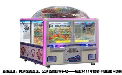 新游速递：内测惊喜连连，公测盛宴即将开启——探索2023年最值得期待的网游新作