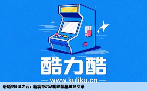 轩辕剑5汉之云：新篇章启动即遇黑屏难题实录