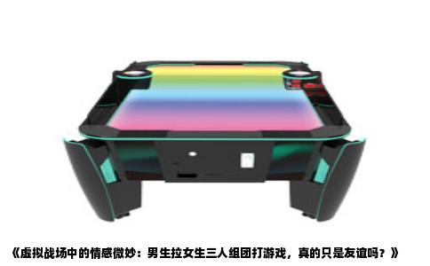 《虚拟战场中的情感微妙：男生拉女生三人组团打游戏，真的只是友谊吗？》
