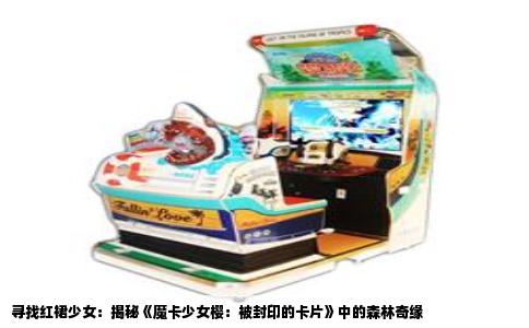 寻找红裙少女：揭秘《魔卡少女樱：被封印的卡片》中的森林奇缘