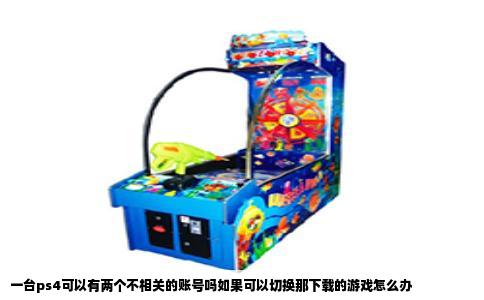 一台ps4可以有两个不相关的账号吗如果可以切换那下载的游戏怎么办