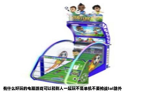 有什么好玩的电脑游戏可以和别人一起玩不是单机不要枪战lol除外