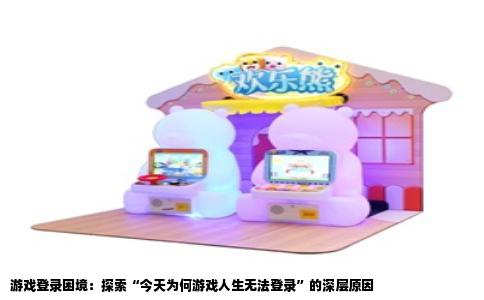 游戏登录困境：探索“今天为何游戏人生无法登录”的深层原因
