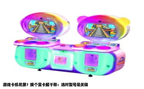 游戏卡机花屏？换个显卡解千愁：选对型号是关键