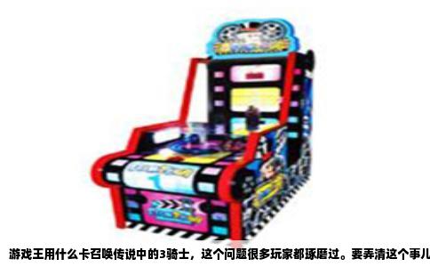 游戏王用什么卡召唤传说中的3骑士，这个问题很多玩家都琢磨过。要弄清这个事儿，得从卡组配置和召唤条件两头说，不然光给个卡名根本没意义。