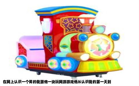 在网上认识一个男的我跟他一块玩网游游戏他从认识我的第一天到