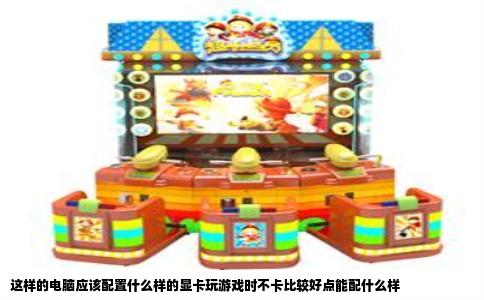 这样的电脑应该配置什么样的显卡玩游戏时不卡比较好点能配什么样