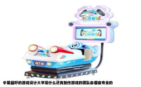 中国最好的游戏设计大学是什么还有制作游戏的团队由哪些专业的