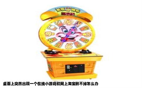 桌面上突然出现一个在线小游戏和网上淘宝删不掉怎么办