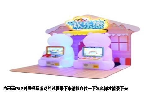 自己玩PSP时想把玩游戏的过程录下来请教各位一下怎么样才能录下来