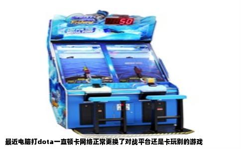 最近电脑打dota一直顿卡网络正常更换了对战平台还是卡玩别的游戏